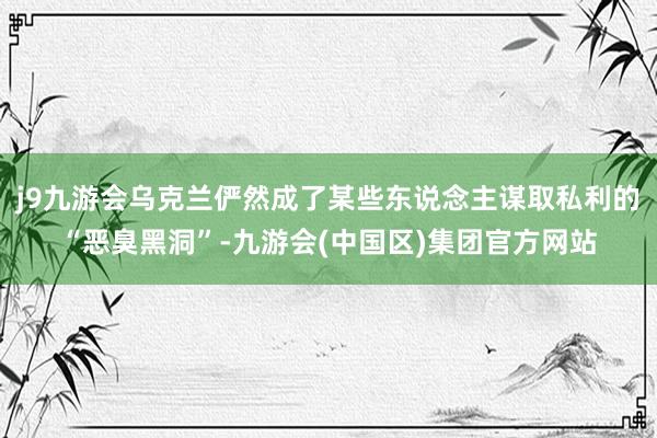 j9九游会乌克兰俨然成了某些东说念主谋取私利的“恶臭黑洞”-九游会(中国区)集团官方网站