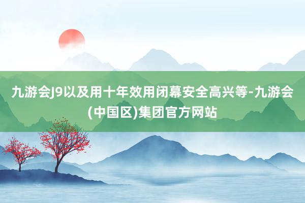 九游会J9以及用十年效用闭幕安全高兴等-九游会(中国区)集团官方网站