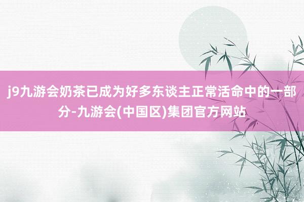 j9九游会奶茶已成为好多东谈主正常活命中的一部分-九游会(中国区)集团官方网站