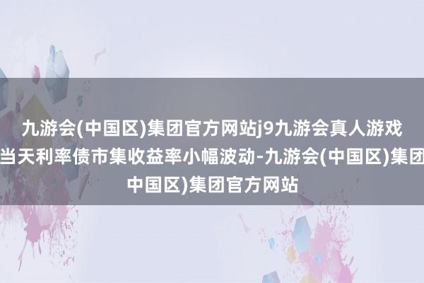 九游会(中国区)集团官方网站j9九游会真人游戏第一品牌当天利率债市集收益率小幅波动-九游会(中国区)集团官方网站