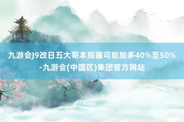 九游会J9改日五大哥本规画可能加多40%至50%-九游会(中国区)集团官方网站