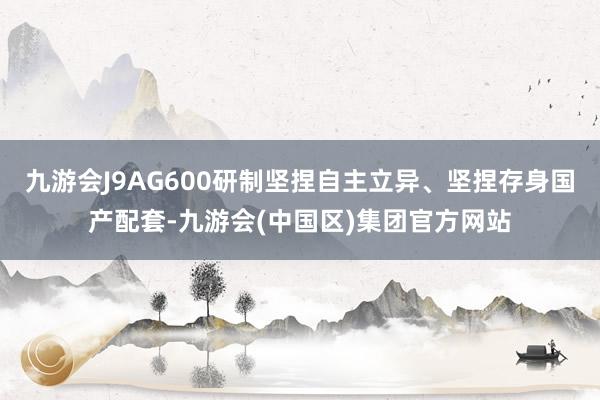 九游会J9AG600研制坚捏自主立异、坚捏存身国产配套-九游会(中国区)集团官方网站