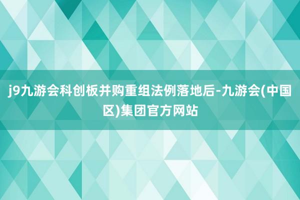 j9九游会科创板并购重组法例落地后-九游会(中国区)集团官方网站