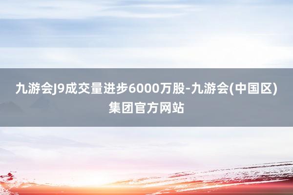 九游会J9成交量进步6000万股-九游会(中国区)集团官方网站