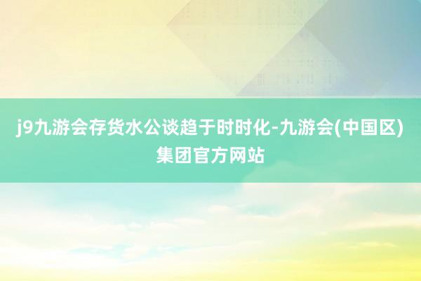 j9九游会存货水公谈趋于时时化-九游会(中国区)集团官方网站