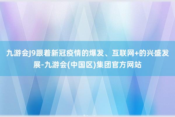 九游会J9跟着新冠疫情的爆发、互联网+的兴盛发展-九游会(中国区)集团官方网站