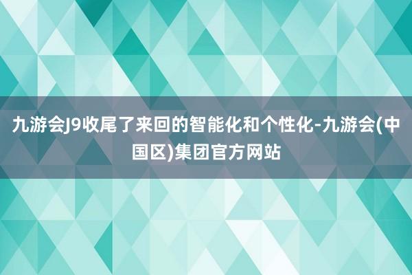九游会J9收尾了来回的智能化和个性化-九游会(中国区)集团官方网站