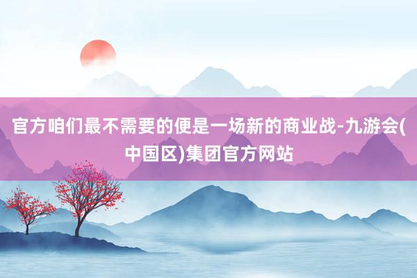 官方咱们最不需要的便是一场新的商业战-九游会(中国区)集团官方网站