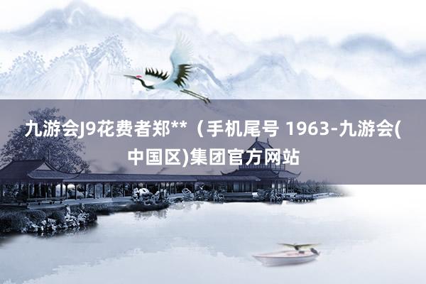 九游会J9花费者郑**（手机尾号 1963-九游会(中国区)集团官方网站