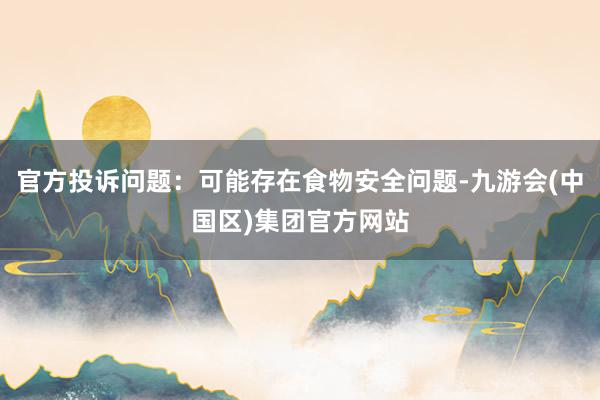 官方投诉问题：可能存在食物安全问题-九游会(中国区)集团官方网站