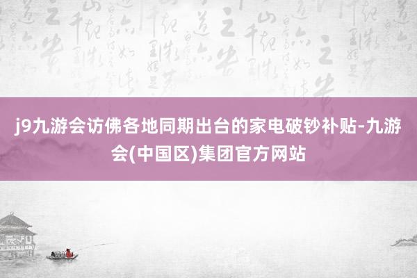 j9九游会访佛各地同期出台的家电破钞补贴-九游会(中国区)集团官方网站