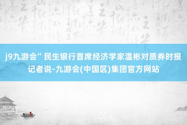j9九游会”民生银行首席经济学家温彬对质券时报记者说-九游会(中国区)集团官方网站