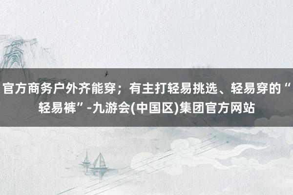官方商务户外齐能穿；有主打轻易挑选、轻易穿的“轻易裤”-九游会(中国区)集团官方网站
