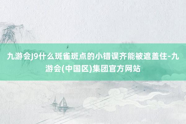 九游会J9什么斑雀斑点的小错误齐能被遮盖住-九游会(中国区)集团官方网站