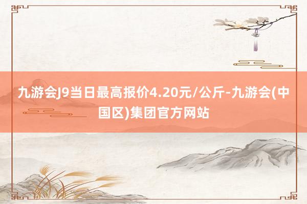 九游会J9当日最高报价4.20元/公斤-九游会(中国区)集团官方网站