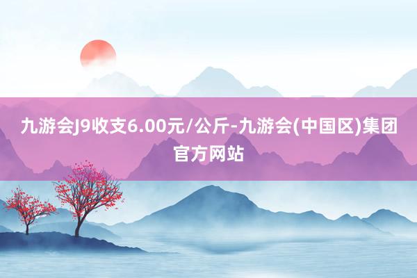 九游会J9收支6.00元/公斤-九游会(中国区)集团官方网站