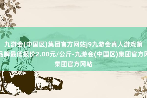 九游会(中国区)集团官方网站j9九游会真人游戏第一品牌最低报价2.00元/公斤-九游会(中国区)集团官方网站
