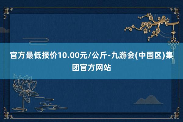 官方最低报价10.00元/公斤-九游会(中国区)集团官方网站