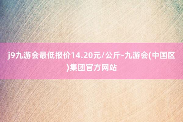 j9九游会最低报价14.20元/公斤-九游会(中国区)集团官方网站