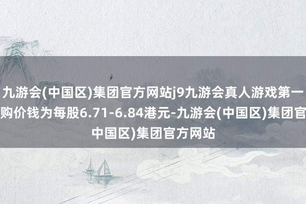 九游会(中国区)集团官方网站j9九游会真人游戏第一品牌回购价钱为每股6.71-6.84港元-九游会(中国区)集团官方网站