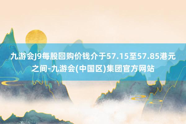九游会J9每股回购价钱介于57.15至57.85港元之间-九游会(中国区)集团官方网站