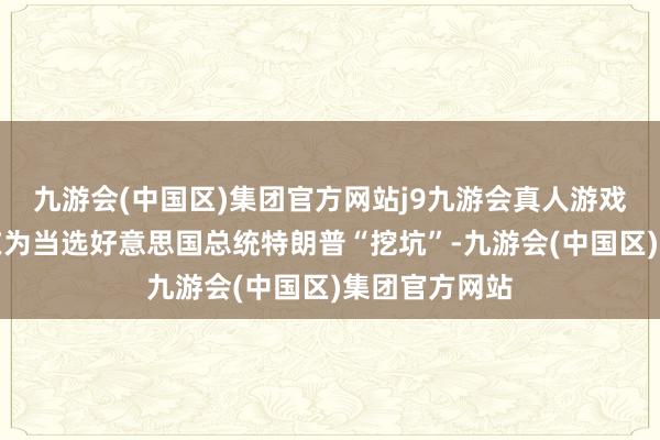 九游会(中国区)集团官方网站j9九游会真人游戏第一品牌是在为当选好意思国总统特朗普“挖坑”-九游会(中国区)集团官方网站