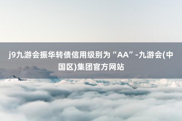 j9九游会振华转债信用级别为“AA”-九游会(中国区)集团官方网站