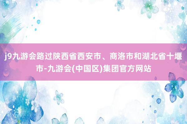 j9九游会路过陕西省西安市、商洛市和湖北省十堰市-九游会(中国区)集团官方网站