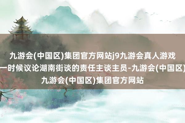 九游会(中国区)集团官方网站j9九游会真人游戏第一品牌她第一时候议论湖南街谈的责任主谈主员-九游会(中国区)集团官方网站