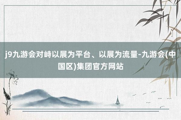 j9九游会对峙以展为平台、以展为流量-九游会(中国区)集团官方网站