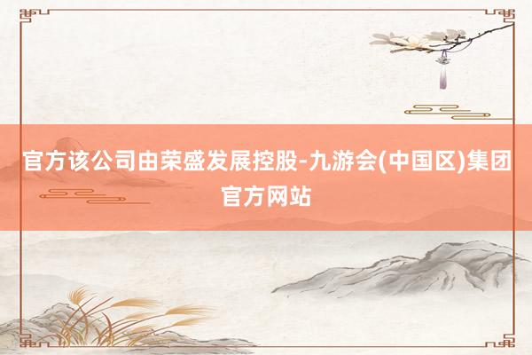 官方该公司由荣盛发展控股-九游会(中国区)集团官方网站