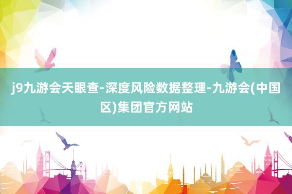 j9九游会天眼查-深度风险数据整理-九游会(中国区)集团官方网站