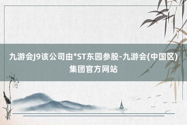 九游会J9该公司由*ST东园参股-九游会(中国区)集团官方网站