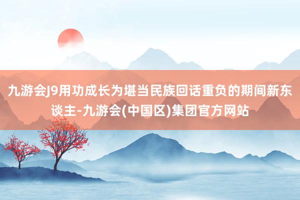 九游会J9用功成长为堪当民族回话重负的期间新东谈主-九游会(中国区)集团官方网站