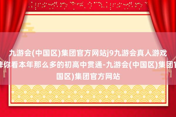 九游会(中国区)集团官方网站j9九游会真人游戏第一品牌你看本年那么多的初高中贯通-九游会(中国区)集团官方网站