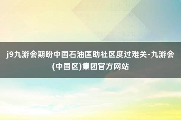 j9九游会期盼中国石油匡助社区度过难关-九游会(中国区)集团官方网站