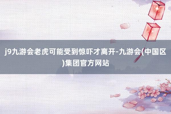 j9九游会老虎可能受到惊吓才离开-九游会(中国区)集团官方网站