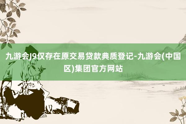 九游会J9仅存在原交易贷款典质登记-九游会(中国区)集团官方网站